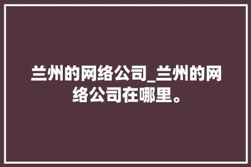 兰州的网络公司_兰州的网络公司在哪里。 兰州的网络公司_兰州的网络公司在哪里。 网站建设公司