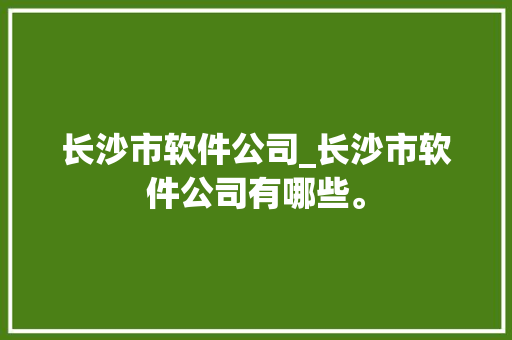 长沙市软件公司_长沙市软件公司有哪些。 长沙市软件公司_长沙市软件公司有哪些。 网站建设公司
