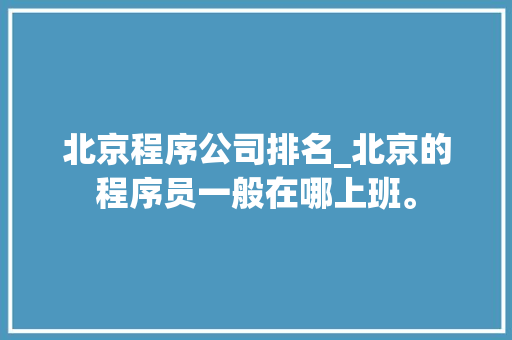 北京程序公司排名_北京的程序员一般在哪上班。 北京程序公司排名_北京的程序员一般在哪上班。 网站建设公司