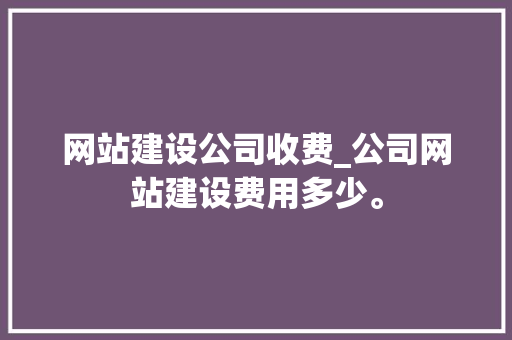 网站建设公司收费_公司网站建设费用多少。 网站建设公司收费_公司网站建设费用多少。 网站建设公司