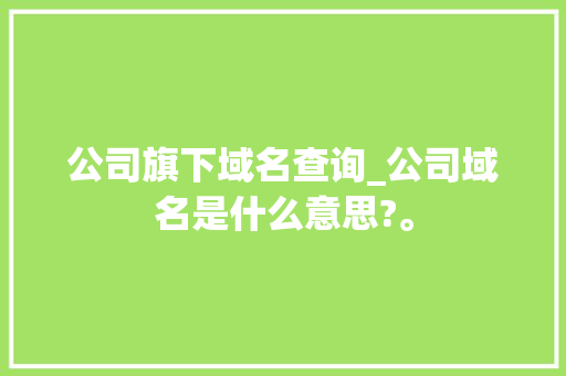 公司旗下域名查询_公司域名是什么意思?。 公司旗下域名查询_公司域名是什么意思?。 网站建设公司