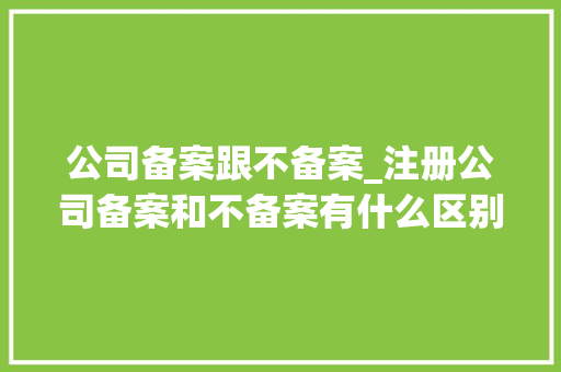 公司备案跟不备案_注册公司备案和不备案有什么区别。 公司备案跟不备案_注册公司备案和不备案有什么区别。 网站建设公司