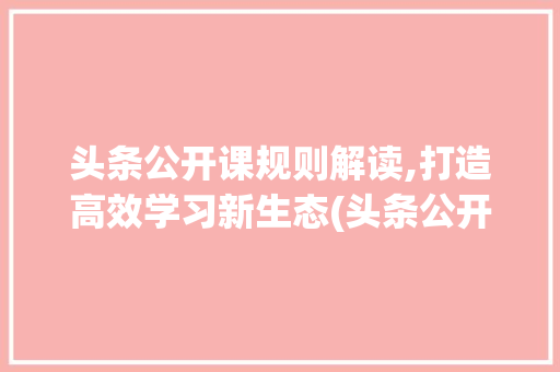 头条公开课规则解读,打造高效学习新生态(头条公开课规则) 神马SEO