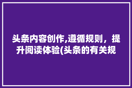 头条内容创作,遵循规则，提升阅读体验(头条的有关规则) 头条内容创作,遵循规则，提升阅读体验(头条的有关规则) 必应SEO