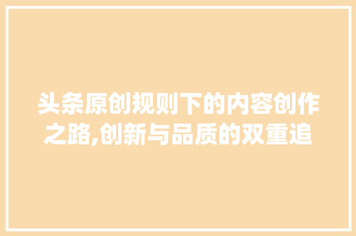 头条原创规则下的内容创作之路,创新与品质的双重追求(头条原创的规则) 头条原创规则下的内容创作之路,创新与品质的双重追求(头条原创的规则) SEO关键词