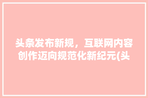 头条发布新规，互联网内容创作迈向规范化新纪元(头条发布的规则) 头条发布新规，互联网内容创作迈向规范化新纪元(头条发布的规则) SEO关键词