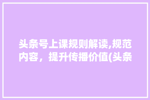 头条号上课规则解读,规范内容，提升传播价值(头条号上课规则)