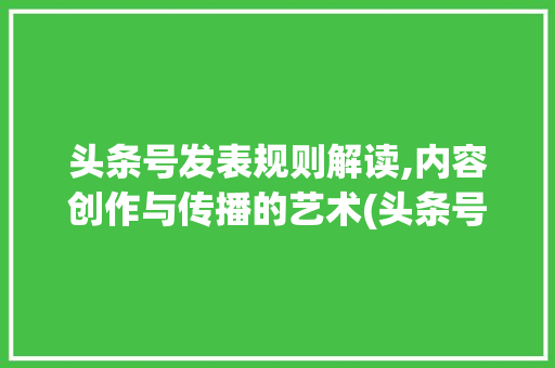 头条号发表规则解读,内容创作与传播的艺术(头条号发表规则) 头条号发表规则解读,内容创作与传播的艺术(头条号发表规则) 百度SEO