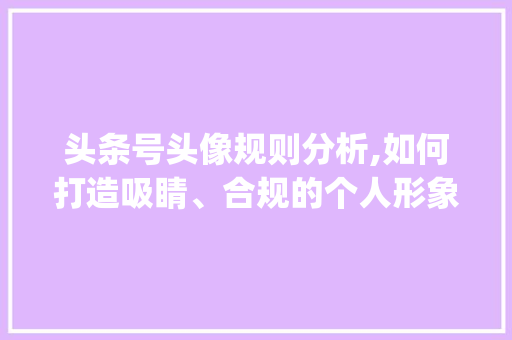 头条号头像规则分析,如何打造吸睛、合规的个人形象(头条号头像规则) 头条号头像规则分析,如何打造吸睛、合规的个人形象(头条号头像规则) 网站建设公司