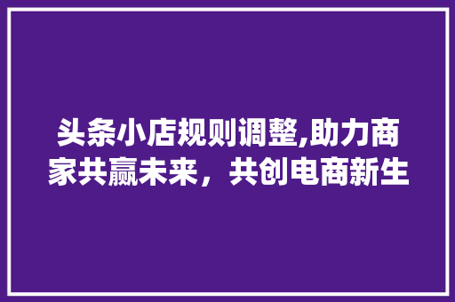 头条小店规则调整,助力商家共赢未来，共创电商新生态(头条小店改规则) 头条小店规则调整,助力商家共赢未来，共创电商新生态(头条小店改规则) 搜狗SEO