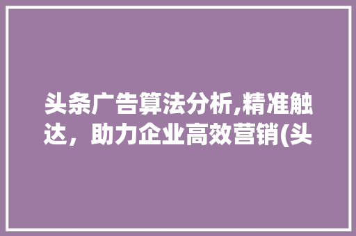 头条广告算法分析,精准触达，助力企业高效营销(头条广告的算法) 头条广告算法分析,精准触达，助力企业高效营销(头条广告的算法) 神马SEO