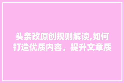 头条改原创规则解读,如何打造优质内容，提升文章质量(头条改原创规则) 头条改原创规则解读,如何打造优质内容，提升文章质量(头条改原创规则) 搜狗SEO