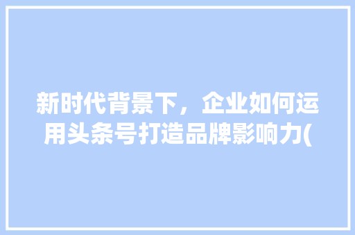 新时代背景下，企业如何运用头条号打造品牌影响力(发布规则头条号) 新时代背景下，企业如何运用头条号打造品牌影响力(发布规则头条号) 网站建设公司
