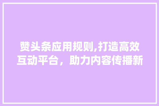 赞头条应用规则,打造高效互动平台，助力内容传播新生态(赞头条应用规则) 赞头条应用规则,打造高效互动平台，助力内容传播新生态(赞头条应用规则) 神马SEO