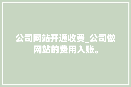 公司网站开通收费_公司做网站的费用入账。 公司网站开通收费_公司做网站的费用入账。 网站建设公司