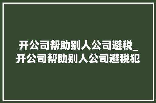 开公司帮助别人公司避税_开公司帮助别人公司避税犯法吗。 开公司帮助别人公司避税_开公司帮助别人公司避税犯法吗。 网站建设公司