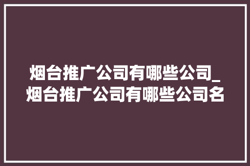 烟台推广公司有哪些公司_烟台推广公司有哪些公司名称。 烟台推广公司有哪些公司_烟台推广公司有哪些公司名称。 网站建设公司