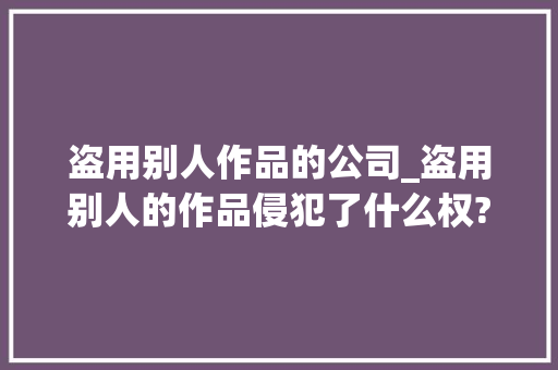 盗用别人作品的公司_盗用别人的作品侵犯了什么权?。 盗用别人作品的公司_盗用别人的作品侵犯了什么权?。 网站建设公司