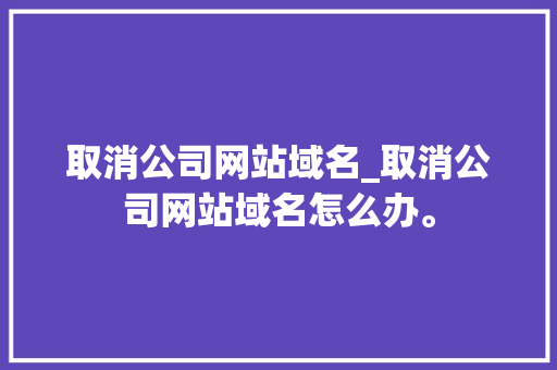 取消公司网站域名_取消公司网站域名怎么办。 取消公司网站域名_取消公司网站域名怎么办。 网站建设公司