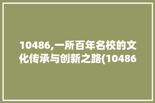 10486,一所百年名校的文化传承与创新之路(10486学校代码) 10486,一所百年名校的文化传承与创新之路(10486学校代码) 必应SEO