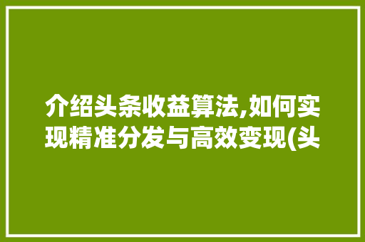 介绍头条收益算法,如何实现精准分发与高效变现(头条的收益算法)
