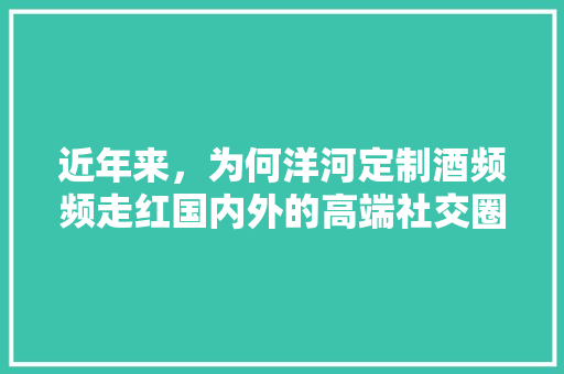 近年来，为何洋河定制酒频频走红国内外的高端社交圈,为什么会有定制化营销呢。 近年来，为何洋河定制酒频频走红国内外的高端社交圈,为什么会有定制化营销呢。 神马SEO