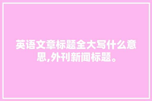 英语文章标题全大写什么意思,外刊新闻标题。 英语文章标题全大写什么意思,外刊新闻标题。 百度SEO
