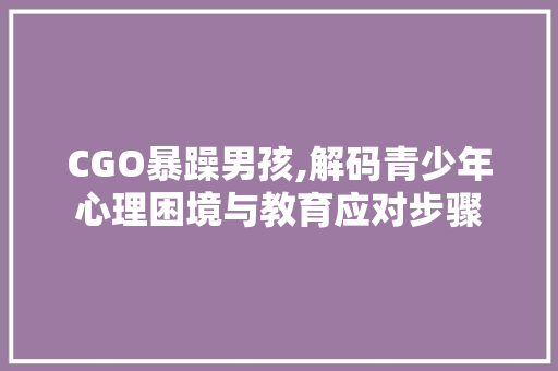 CGO暴躁男孩,解码青少年心理困境与教育应对步骤 CGO暴躁男孩,解码青少年心理困境与教育应对步骤 搜狗SEO