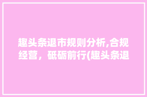 趣头条退市规则分析,合规经营，砥砺前行(趣头条退市规则)