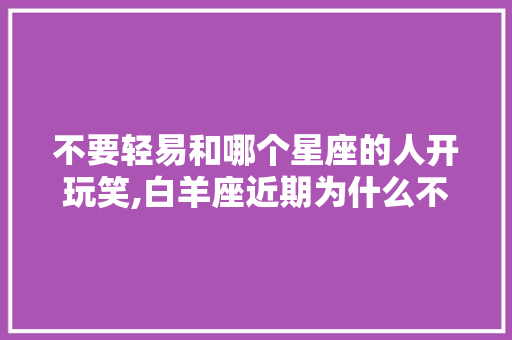 不要轻易和哪个星座的人开玩笑,白羊座近期为什么不顺利。 不要轻易和哪个星座的人开玩笑,白羊座近期为什么不顺利。 搜狗SEO