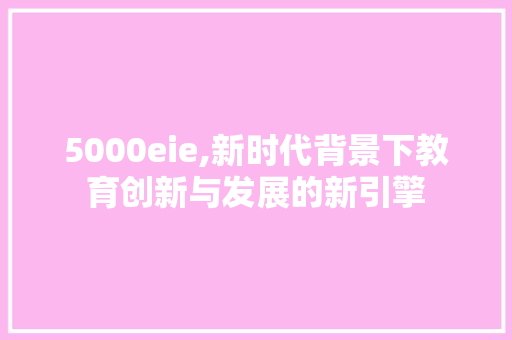 5000eie,新时代背景下教育创新与发展的新引擎 5000eie,新时代背景下教育创新与发展的新引擎 搜狗SEO