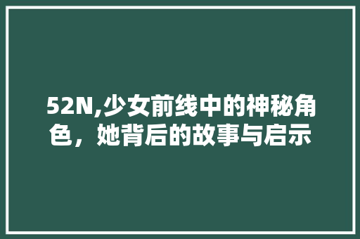 52N,少女前线中的神秘角色，她背后的故事与启示 52N,少女前线中的神秘角色，她背后的故事与启示 搜狗SEO