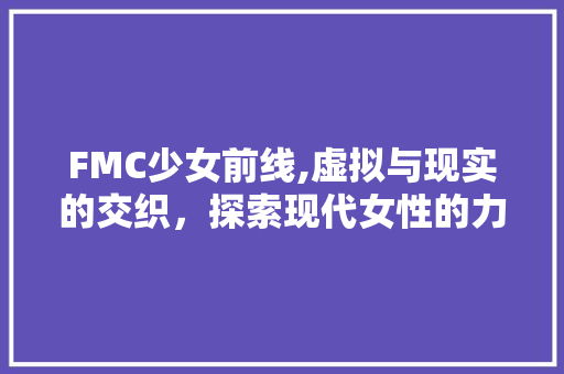 FMC少女前线,虚拟与现实的交织，探索现代女性的力量与梦想 FMC少女前线,虚拟与现实的交织，探索现代女性的力量与梦想 搜狗SEO