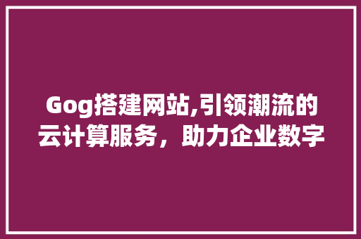 Gog搭建网站,引领潮流的云计算服务,助力企业数字化升级 网站建设公司 Gog搭建网站,引领潮流的云计算服务,助力企业数字化升级 Gog搭建网站,引领潮流的云计算服务,助力企业数字化升级 网站建设公司