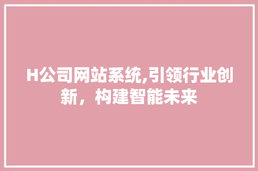 H公司网站系统,引领行业创新，构建智能未来 H公司网站系统,引领行业创新，构建智能未来 SEO关键词