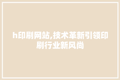 h印刷网站,技术革新引领印刷行业新风尚