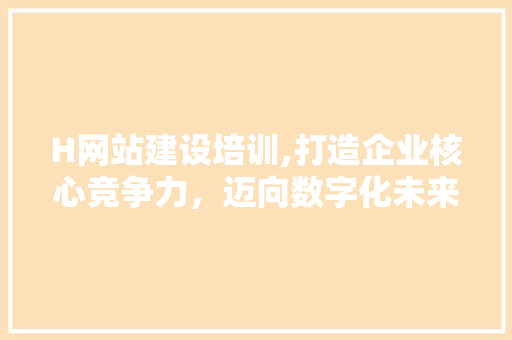 H网站建设培训,打造企业核心竞争力，迈向数字化未来 H网站建设培训,打造企业核心竞争力，迈向数字化未来 必应SEO