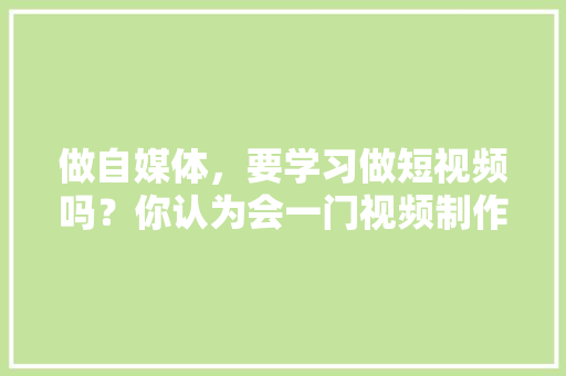 做自媒体，要学习做短视频吗？你认为会一门视频制作手艺重要吗,为什么一定要做自媒体大势所趋。 网站建设公司
