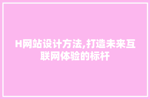 H网站设计方法,打造未来互联网体验的标杆 H网站设计方法,打造未来互联网体验的标杆 搜狗SEO