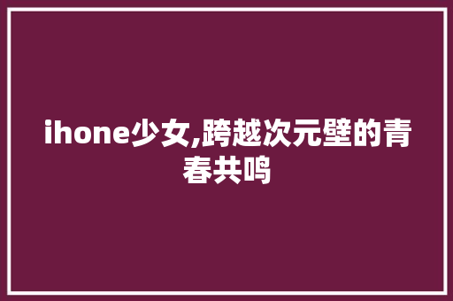 ihone少女,跨越次元壁的青春共鸣 ihone少女,跨越次元壁的青春共鸣 百度SEO