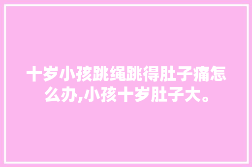 十岁小孩跳绳跳得肚子痛怎么办,小孩十岁肚子大。 十岁小孩跳绳跳得肚子痛怎么办,小孩十岁肚子大。 网站建设公司