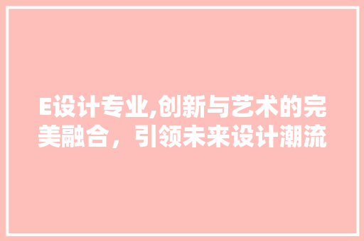 E设计专业,创新与艺术的完美融合，引领未来设计潮流 E设计专业,创新与艺术的完美融合，引领未来设计潮流 必应SEO