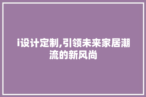 i设计定制,引领未来家居潮流的新风尚 i设计定制,引领未来家居潮流的新风尚 搜狗SEO