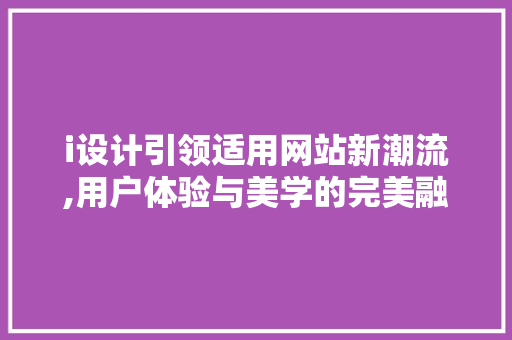 i设计引领适用网站新潮流,用户体验与美学的完美融合 i设计引领适用网站新潮流,用户体验与美学的完美融合 搜狗SEO