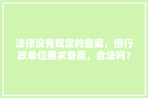 法律没有规定的备案，但行政单位要求备案，合法吗？有何依据,为什么公司要备案登记。 法律没有规定的备案，但行政单位要求备案，合法吗？有何依据,为什么公司要备案登记。 神马SEO