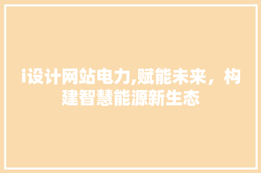 i设计网站电力,赋能未来，构建智慧能源新生态 i设计网站电力,赋能未来，构建智慧能源新生态 SEO关键词