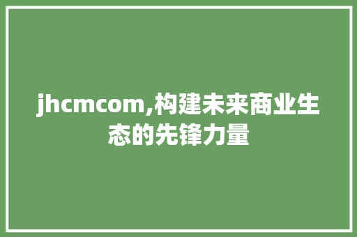 jhcmcom,构建未来商业生态的先锋力量 jhcmcom,构建未来商业生态的先锋力量 神马SEO