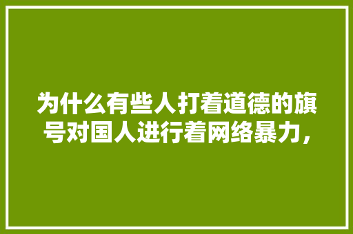 为什么有些人打着道德的旗号对国人进行着网络暴力，这属于“窝里斗”的行为么,人类为什么不团结窝里斗粮呢。 为什么有些人打着道德的旗号对国人进行着网络暴力，这属于“窝里斗”的行为么,人类为什么不团结窝里斗粮呢。 神马SEO
