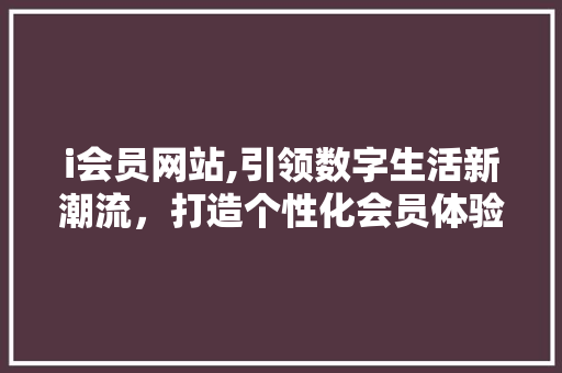 i会员网站,引领数字生活新潮流，打造个性化会员体验 i会员网站,引领数字生活新潮流，打造个性化会员体验 搜狗SEO