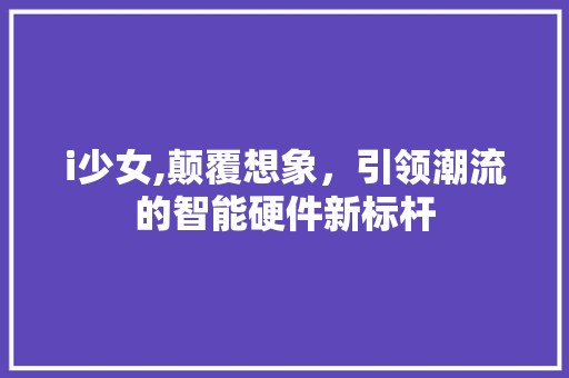 i少女,颠覆想象，引领潮流的智能硬件新标杆